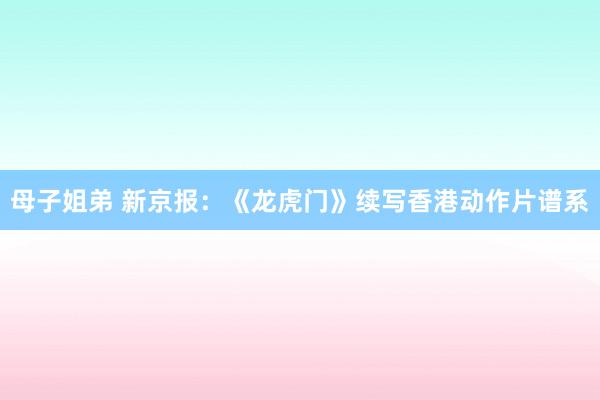 母子姐弟 新京报：《龙虎门》续写香港动作片谱系
