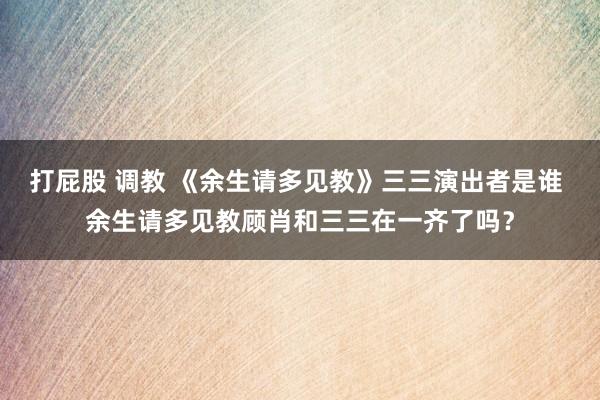 打屁股 调教 《余生请多见教》三三演出者是谁 余生请多见教顾肖和三三在一齐了吗？