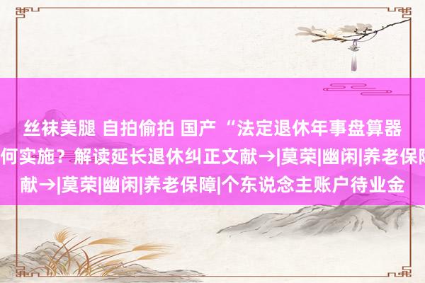 丝袜美腿 自拍偷拍 国产 “法定退休年事盘算器”上线！延长多久？如何实施？解读延长退休纠正文献→|莫荣|幽闲|养老保障|个东说念主账户待业金