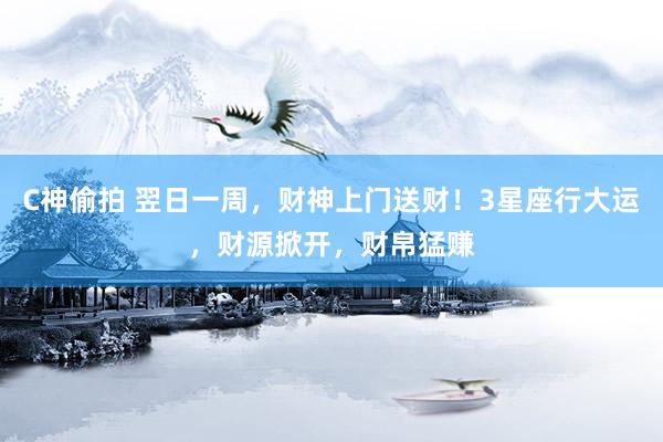 C神偷拍 翌日一周，财神上门送财！3星座行大运，财源掀开，财帛猛赚