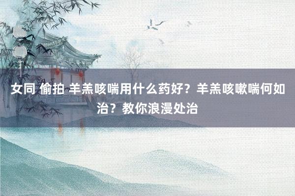 女同 偷拍 羊羔咳喘用什么药好？羊羔咳嗽喘何如治？教你浪漫处治