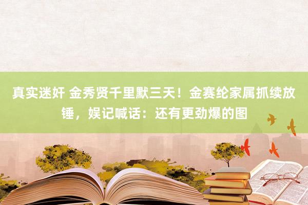 真实迷奸 金秀贤千里默三天！金赛纶家属抓续放锤，娱记喊话：还有更劲爆的图