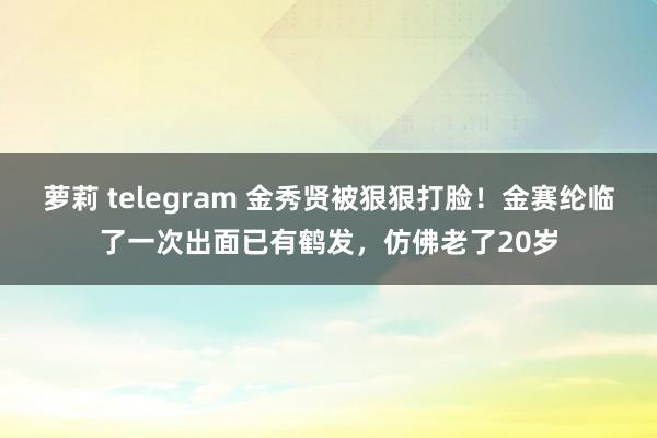 萝莉 telegram 金秀贤被狠狠打脸！金赛纶临了一次出面已有鹤发，仿佛老了20岁