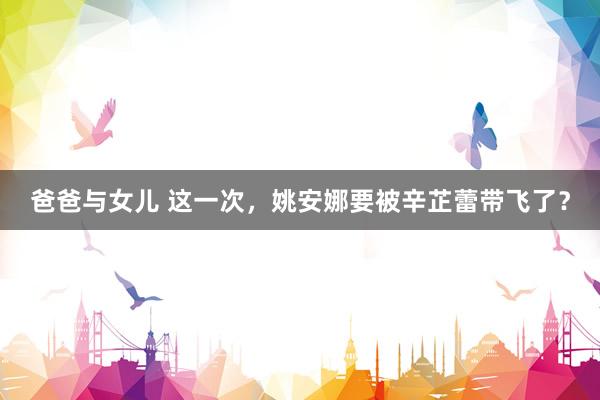 爸爸与女儿 这一次，姚安娜要被辛芷蕾带飞了？