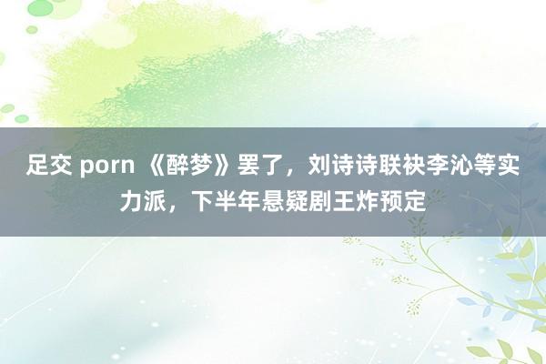 足交 porn 《醉梦》罢了，刘诗诗联袂李沁等实力派，下半年悬疑剧王炸预定