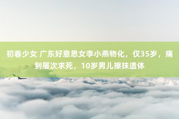 初春少女 广东好意思女李小燕物化，仅35岁，痛到屡次求死，10岁男儿擦抹遗体
