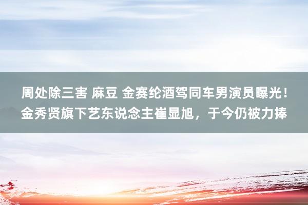 周处除三害 麻豆 金赛纶酒驾同车男演员曝光！金秀贤旗下艺东说念主崔显旭，于今仍被力捧