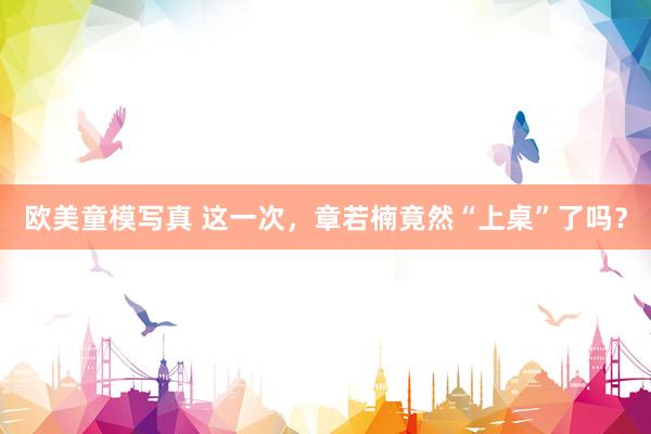 欧美童模写真 这一次，章若楠竟然“上桌”了吗？