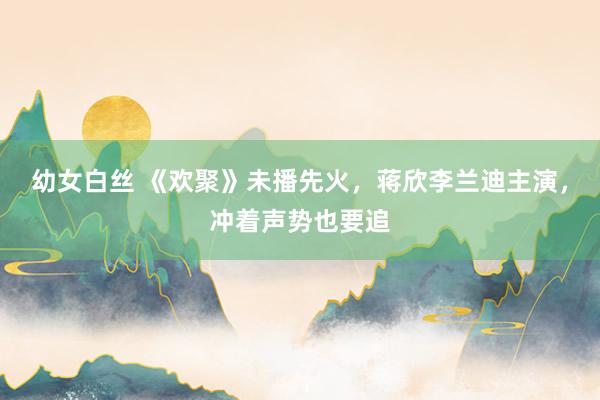 幼女白丝 《欢聚》未播先火，蒋欣李兰迪主演，冲着声势也要追