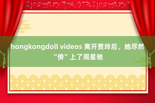 hongkongdoll videos 离开贾玲后，她尽然“傍”上了周星驰