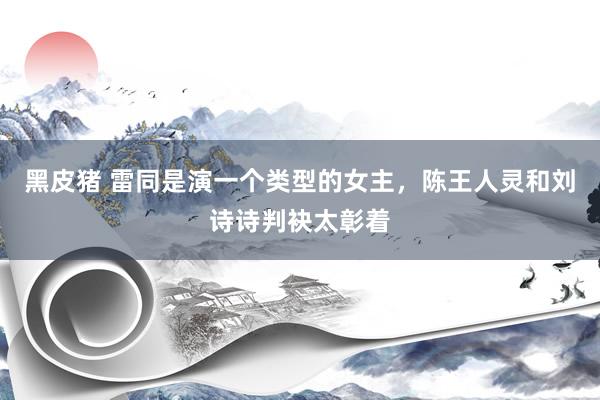 黑皮猪 雷同是演一个类型的女主，陈王人灵和刘诗诗判袂太彰着