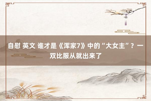 自慰 英文 谁才是《浑家7》中的“大女主”？一双比服从就出来了