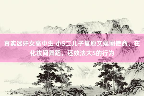 真实迷奸女高中生 小S二儿子复原文娱圈使命，在化妆间舞蹈，还效法大S的行为