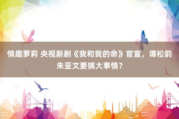 情趣萝莉 央视新剧《我和我的命》官宣，谭松韵朱亚文要搞大事情？