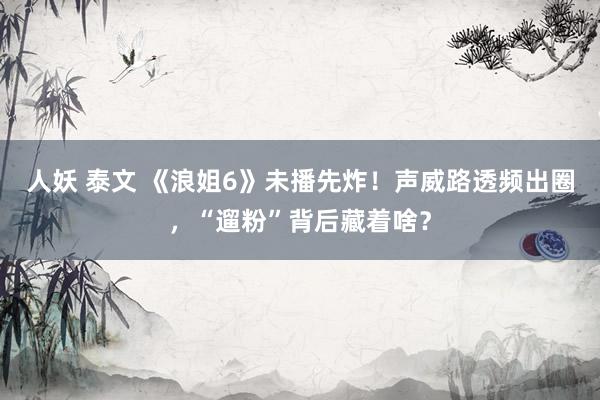 人妖 泰文 《浪姐6》未播先炸！声威路透频出圈，“遛粉”背后藏着啥？