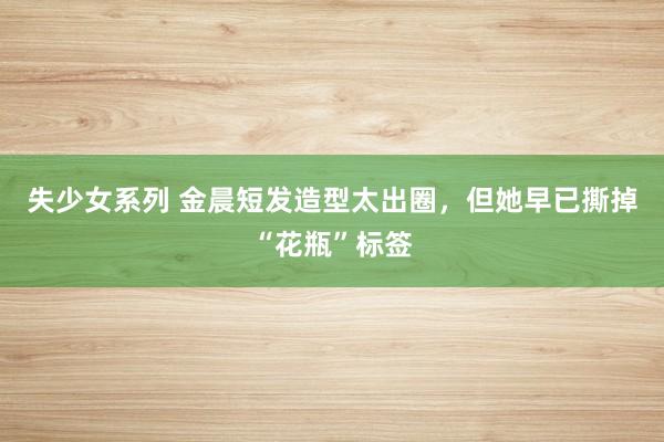 失少女系列 金晨短发造型太出圈，但她早已撕掉“花瓶”标签
