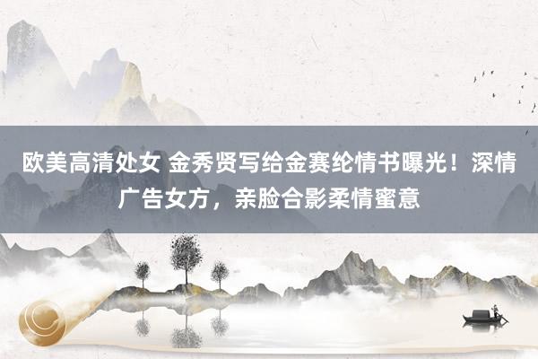 欧美高清处女 金秀贤写给金赛纶情书曝光！深情广告女方，亲脸合影柔情蜜意