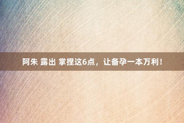 阿朱 露出 掌捏这6点，让备孕一本万利！