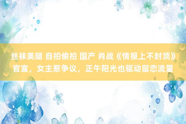 丝袜美腿 自拍偷拍 国产 肖战《情报上不封顶》官宣，女主惹争议，正午阳光也驱动留恋流量