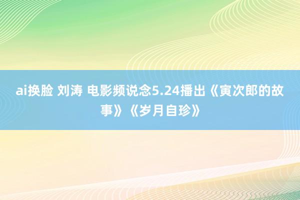 ai换脸 刘涛 电影频说念5.24播出《寅次郎的故事》《岁月自珍》