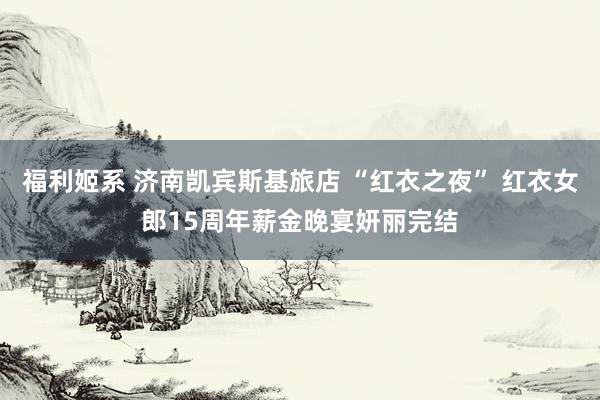 福利姬系 济南凯宾斯基旅店 “红衣之夜” 红衣女郎15周年薪金晚宴妍丽完结