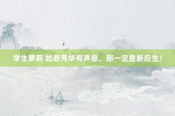 学生萝莉 如若芳华有声息，那一定是新后生！