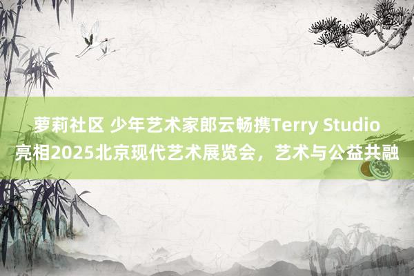 萝莉社区 少年艺术家郎云畅携Terry Studio亮相2025北京现代艺术展览会，艺术与公益共融