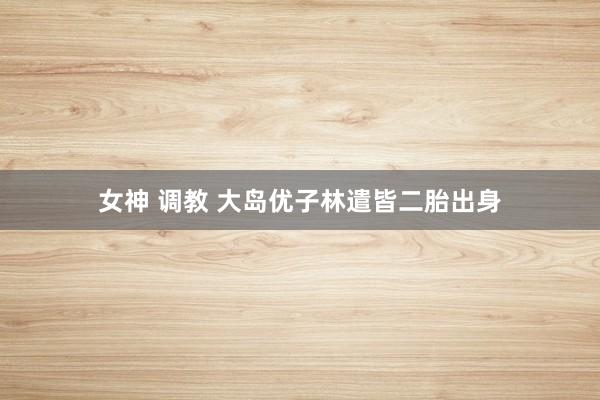 女神 调教 大岛优子林遣皆二胎出身