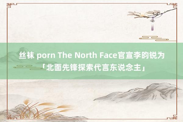 丝袜 porn The North Face官宣李昀锐为「北面先锋探索代言东说念主」