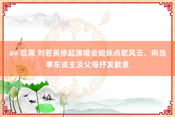 av 巨屌 刘若英修起演唱会姐妹点歌风云，向当事东谈主及父母抒发歉意