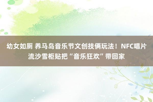 幼女如厕 养马岛音乐节文创技俩玩法！NFC唱片流沙雪柜贴把“音乐狂欢”带回家