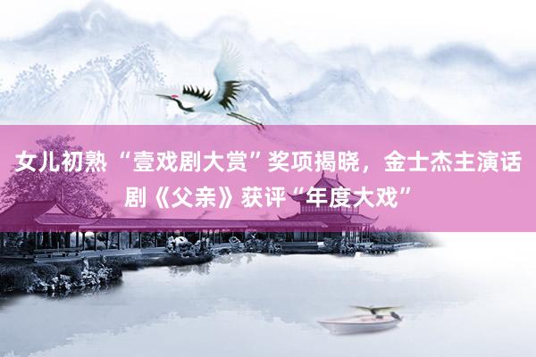 女儿初熟 “壹戏剧大赏”奖项揭晓，金士杰主演话剧《父亲》获评“年度大戏”