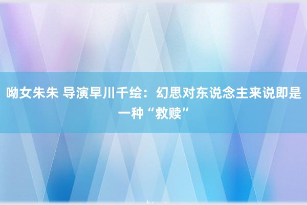 呦女朱朱 导演早川千绘：幻思对东说念主来说即是一种“救赎”