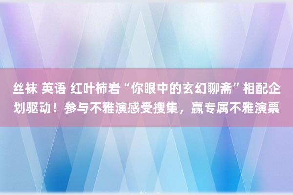 丝袜 英语 红叶柿岩“你眼中的玄幻聊斋”相配企划驱动！参与不雅演感受搜集，赢专属不雅演票