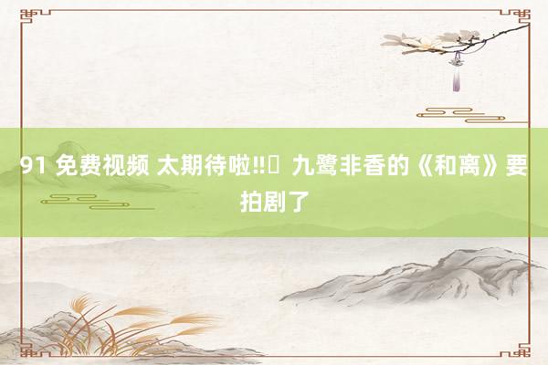 91 免费视频 太期待啦‼️九鹭非香的《和离》要拍剧了