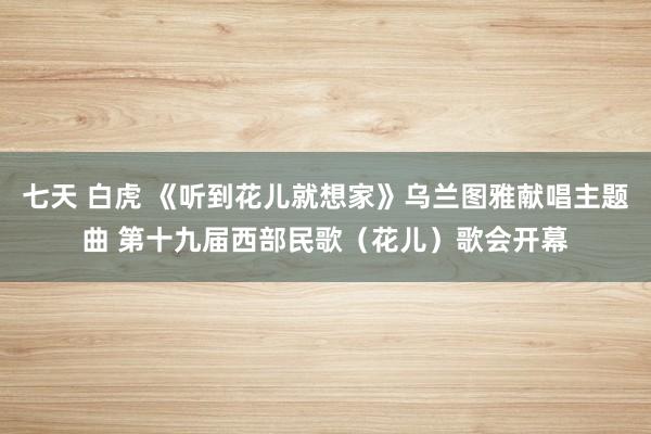 七天 白虎 《听到花儿就想家》乌兰图雅献唱主题曲 第十九届西部民歌（花儿）歌会开幕