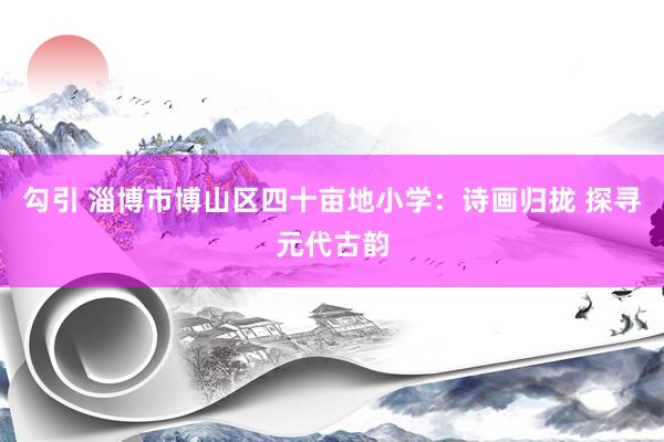 勾引 淄博市博山区四十亩地小学：诗画归拢 探寻元代古韵