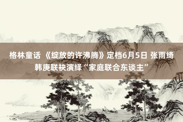 格林童话 《绽放的许沸腾》定档6月5日 张雨绮韩庚联袂演绎“家庭联合东谈主”