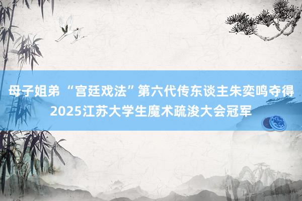 母子姐弟 “宫廷戏法”第六代传东谈主朱奕鸣夺得2025江苏大学生魔术疏浚大会冠军