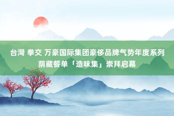 台灣 拳交 万豪国际集团豪侈品牌气势年度系列荫藏餐单「造味集」崇拜启幕