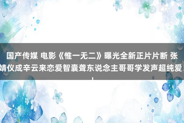 国产传媒 电影《惟一无二》曝光全新正片片断 张婧仪成辛云来恋爱智囊聋东说念主哥哥学发声超纯爱！