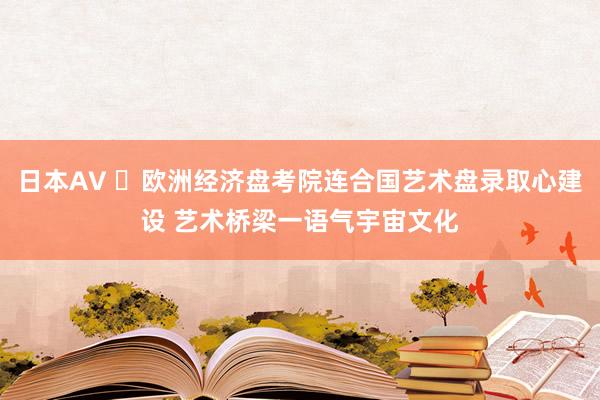 日本AV ‌欧洲经济盘考院连合国艺术盘录取心建设 艺术桥梁一语气宇宙文化