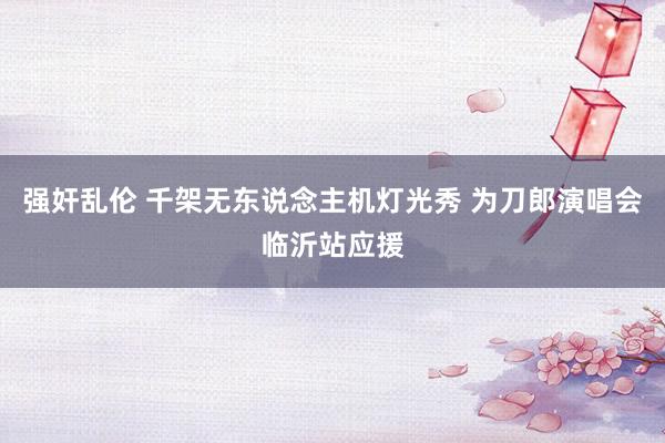 强奸乱伦 千架无东说念主机灯光秀 为刀郎演唱会临沂站应援