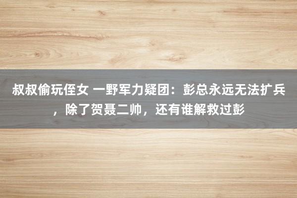 叔叔偷玩侄女 一野军力疑团：彭总永远无法扩兵，除了贺聂二帅，还有谁解救过彭