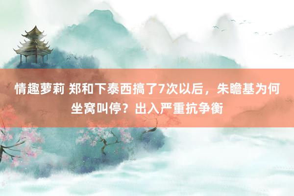 情趣萝莉 郑和下泰西搞了7次以后，朱瞻基为何坐窝叫停？出入严重抗争衡