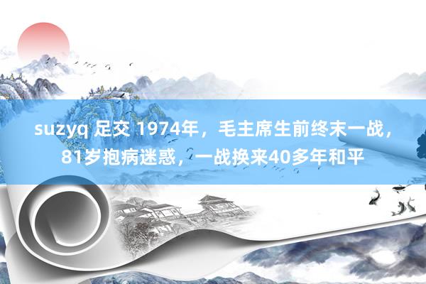 suzyq 足交 1974年，毛主席生前终末一战，81岁抱病迷惑，一战换来40多年和平