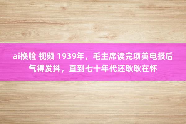 ai换脸 视频 1939年，毛主席读完项英电报后气得发抖，直到七十年代还耿耿在怀