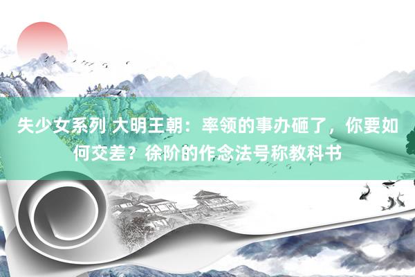失少女系列 大明王朝：率领的事办砸了，你要如何交差？徐阶的作念法号称教科书