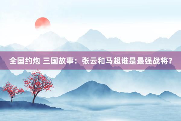 全国约炮 三国故事：张云和马超谁是最强战将？