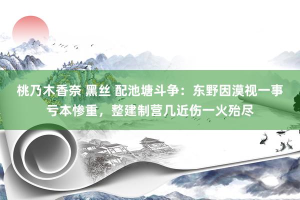 桃乃木香奈 黑丝 配池塘斗争：东野因漠视一事亏本惨重，整建制营几近伤一火殆尽